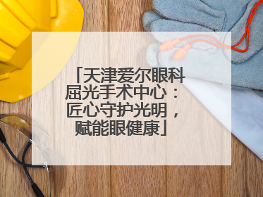 天津爱尔眼科屈光手术中心：匠心守护光明，赋能眼健康