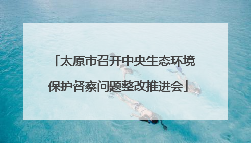 太原市召开中央生态环境保护督察问题整改推进会