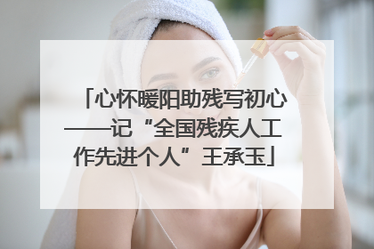 心怀暖阳助残写初心——记“全国残疾人工作先进个人”王承玉
