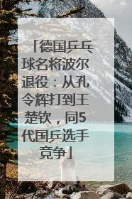 德国乒乓球名将波尔退役：从孔令辉打到王楚钦，同5代国乒选手竞争