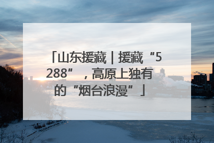 山东援藏｜援藏“5288”，高原上独有的“烟台浪漫”