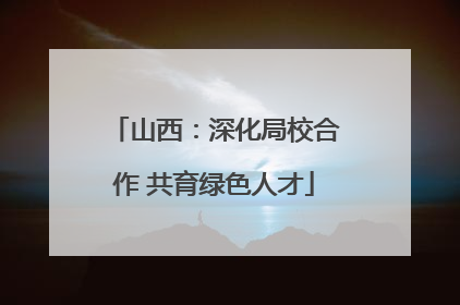 山西：深化局校合作 共育绿色人才