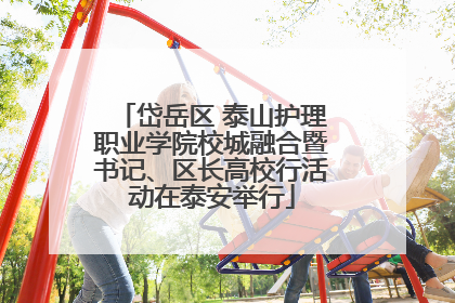岱岳区 泰山护理职业学院校城融合暨书记、区长高校行活动在泰安举行