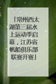 常州西太湖第三届水上运动季启幕，江苏省帆船俱乐部联赛开赛