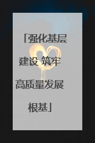 强化基层建设 筑牢高质量发展根基