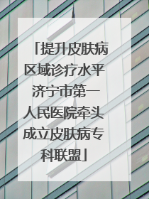 提升皮肤病区域诊疗水平 济宁市第一人民医院牵头成立皮肤病专科联盟