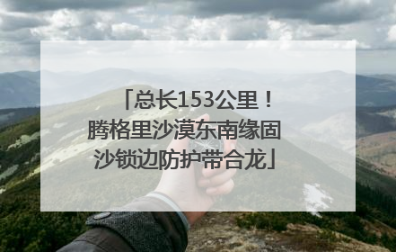 总长153公里！腾格里沙漠东南缘固沙锁边防护带合龙