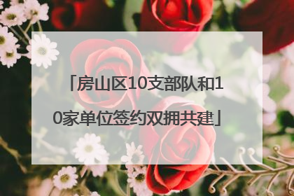 房山区10支部队和10家单位签约双拥共建