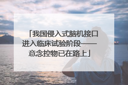 我国侵入式脑机接口进入临床试验阶段——意念控物已在路上