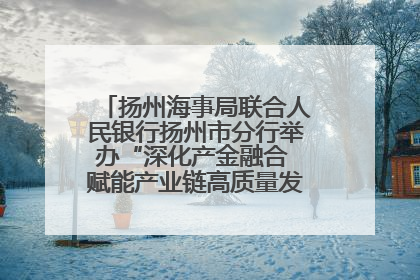 扬州海事局联合人民银行扬州市分行举办“深化产金融合 赋能产业链高质量发展”共建联学活动