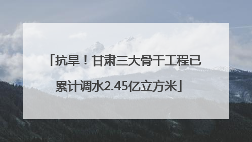 抗旱！甘肃三大骨干工程已累计调水2.45亿立方米