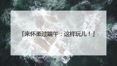 来怀柔过端午：这样玩儿！