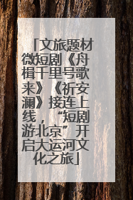 文旅题材微短剧《舟楫千里号歌来》《祈安澜》接连上线，“短剧游北京”开启大运河文化之旅