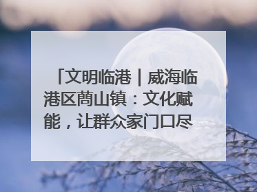 文明临港｜威海临港区蔄山镇：文化赋能，让群众家门口尽享幸福生活