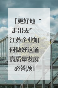 更好地“走出去” 江苏企业如何做好这道高质量发展必答题