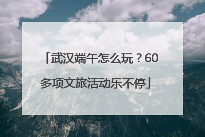 武汉端午怎么玩？60多项文旅活动乐不停