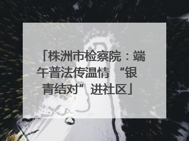 株洲市检察院：端午普法传温情 “银青结对”进社区