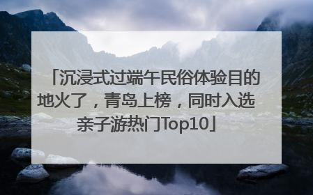 沉浸式过端午民俗体验目的地火了，青岛上榜，同时入选亲子游热门Top10