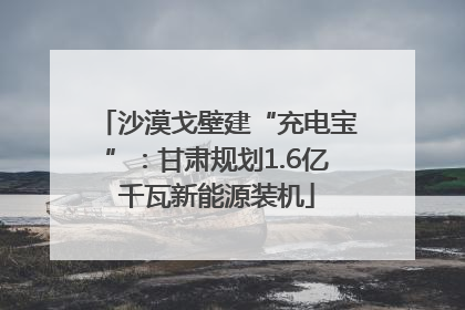 沙漠戈壁建“充电宝”：甘肃规划1.6亿千瓦新能源装机