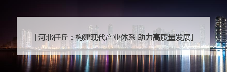 河北任丘：构建现代产业体系 助力高质量发展
