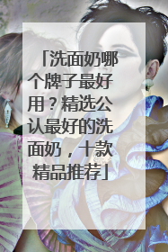 洗面奶哪个牌子最好用？精选公认最好的洗面奶，十款精品推荐