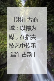 洪江古商城：以粽为媒，在指尖技艺中传承端午古韵