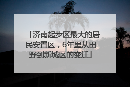 济南起步区最大的居民安置区，6年里从田野到新城区的变迁