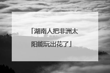 湖南人把非洲太阳能玩出花了