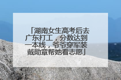 湖南女生高考后去广东打工，分数达到一本线，爷爷穿军装戴勋章帮她看志愿