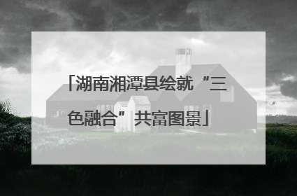 湖南湘潭县绘就“三色融合”共富图景