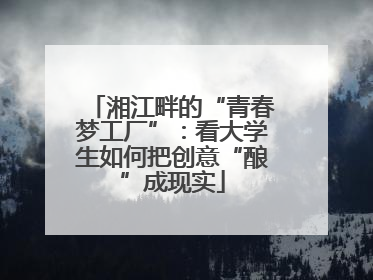 湘江畔的“青春梦工厂”：看大学生如何把创意“酿”成现实