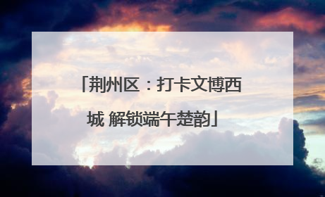 荆州区：打卡文博西城 解锁端午楚韵