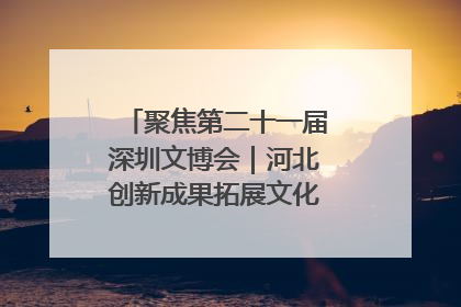 聚焦第二十一届深圳文博会｜河北创新成果拓展文化产业“朋友圈”