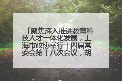 聚焦深入推进教育科技人才一体化发展，上海市政协举行十四届常委会第十八次会议，胡文容出席并讲话