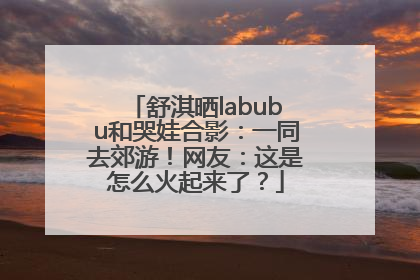 舒淇晒labubu和哭娃合影：一同去郊游！网友：这是怎么火起来了？