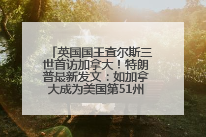 英国国王查尔斯三世首访加拿大！特朗普最新发文：如加拿大成为美国第51州可免费用“金穹”