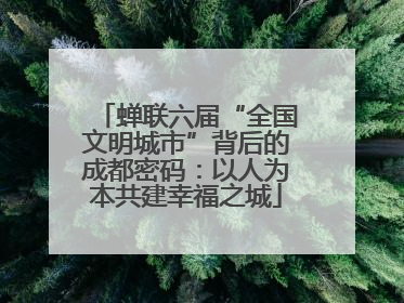 蝉联六届“全国文明城市”背后的成都密码：以人为本共建幸福之城