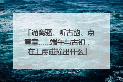 诵离骚、听古韵、点黄章……端午与古镇，在上虞碰撞出什么