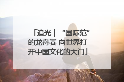 追光｜“国际范”的龙舟赛 向世界打开中国文化的大门