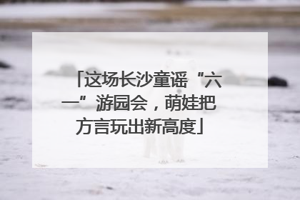 这场长沙童谣“六一”游园会，萌娃把方言玩出新高度