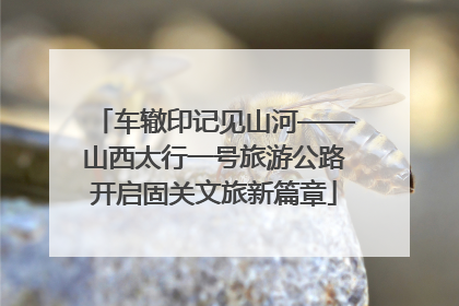 车辙印记见山河——山西太行一号旅游公路开启固关文旅新篇章