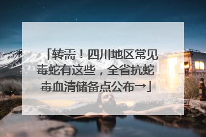 转需！四川地区常见毒蛇有这些，全省抗蛇毒血清储备点公布→