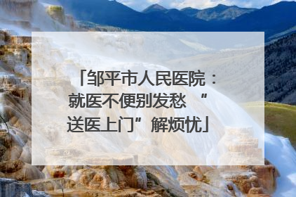 邹平市人民医院：就医不便别发愁 “送医上门”解烦忧