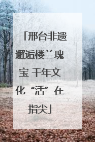 邢台非遗邂逅楼兰瑰宝 千年文化“活”在指尖