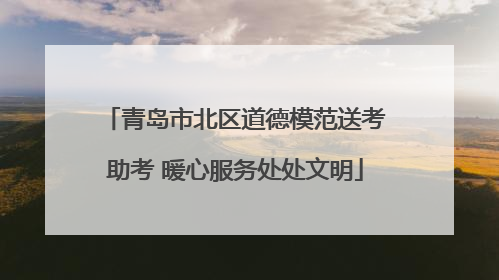 青岛市北区道德模范送考助考 暖心服务处处文明