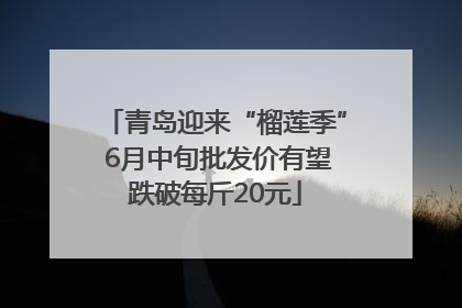青岛迎来“榴莲季” 6月中旬批发价有望跌破每斤20元