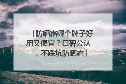 防晒霜哪个牌子好用又便宜？口碑公认，不踩坑防晒霜