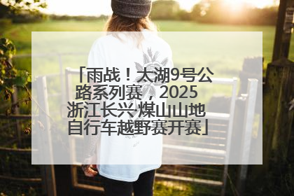 雨战！太湖9号公路系列赛，2025浙江长兴·煤山山地自行车越野赛开赛