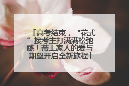 高考结束，“花式”接考主打满满松弛感！带上家人的爱与期望开启全新旅程