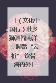 （文化中国行）壮乡狮舞闯南洋：脚踏“云桩” 饮誉海内外
